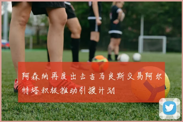 阿森纳再度出击吉马良斯交易阿尔特塔积极推动引援计划