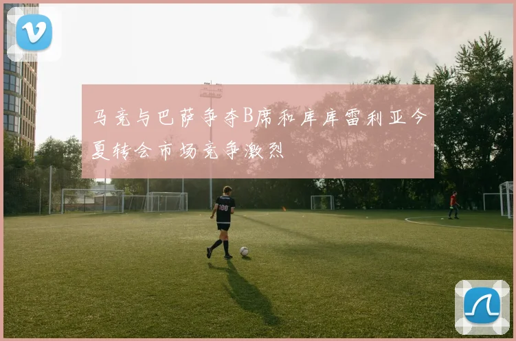 马竞与巴萨争夺B席和库库雷利亚今夏转会市场竞争激烈