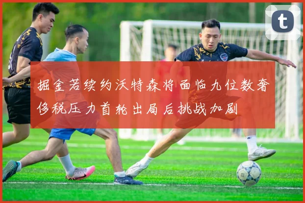 掘金若续约沃特森将面临九位数奢侈税压力首轮出局后挑战加剧