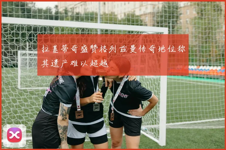 拉基蒂奇盛赞格列兹曼传奇地位称其遗产难以超越