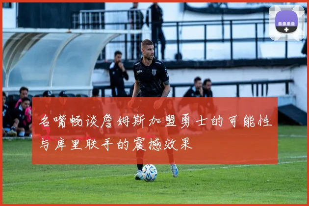 名嘴畅谈詹姆斯加盟勇士的可能性与库里联手的震撼效果