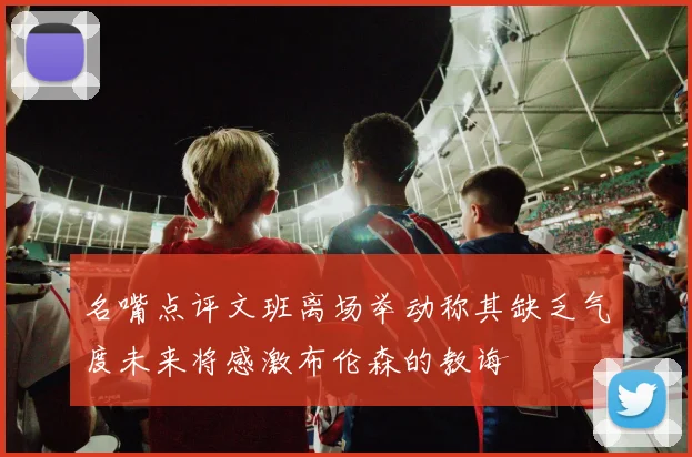 名嘴点评文班离场举动称其缺乏气度未来将感激布伦森的教诲
