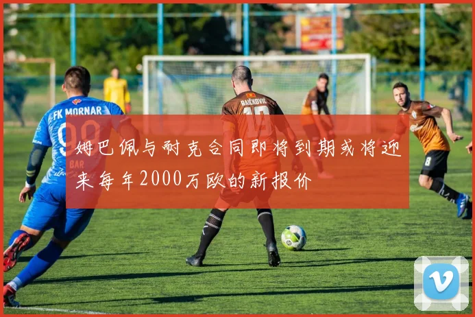 姆巴佩与耐克合同即将到期或将迎来每年2000万欧的新报价