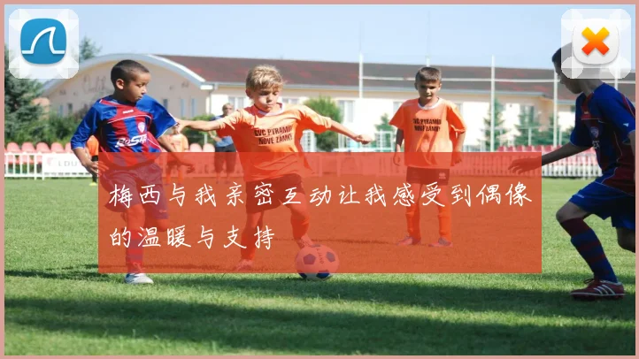 梅西与我亲密互动让我感受到偶像的温暖与支持