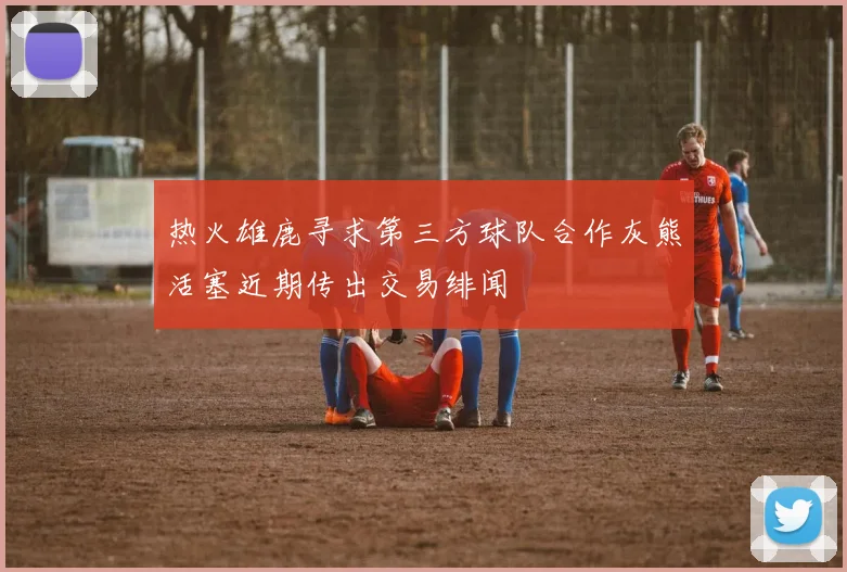 热火雄鹿寻求第三方球队合作灰熊活塞近期传出交易绯闻