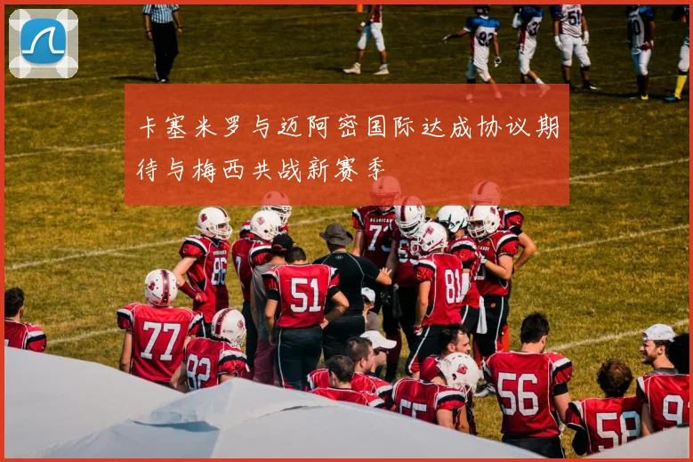卡塞米罗与迈阿密国际达成协议期待与梅西共战新赛季