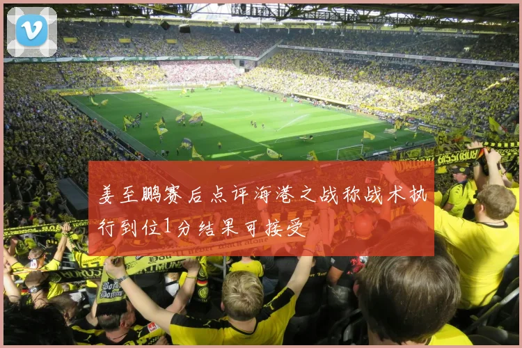 姜至鹏赛后点评海港之战称战术执行到位1分结果可接受