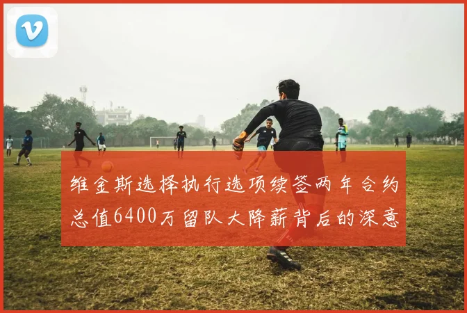 维金斯选择执行选项续签两年合约总值6400万留队大降薪背后的深意