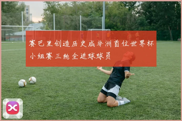 赛巴里创造历史成非洲首位世界杯小组赛三轮全进球球员