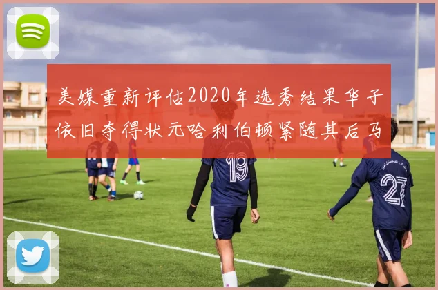 美媒重新评估2020年选秀结果华子依旧夺得状元哈利伯顿紧随其后马克西位列探花