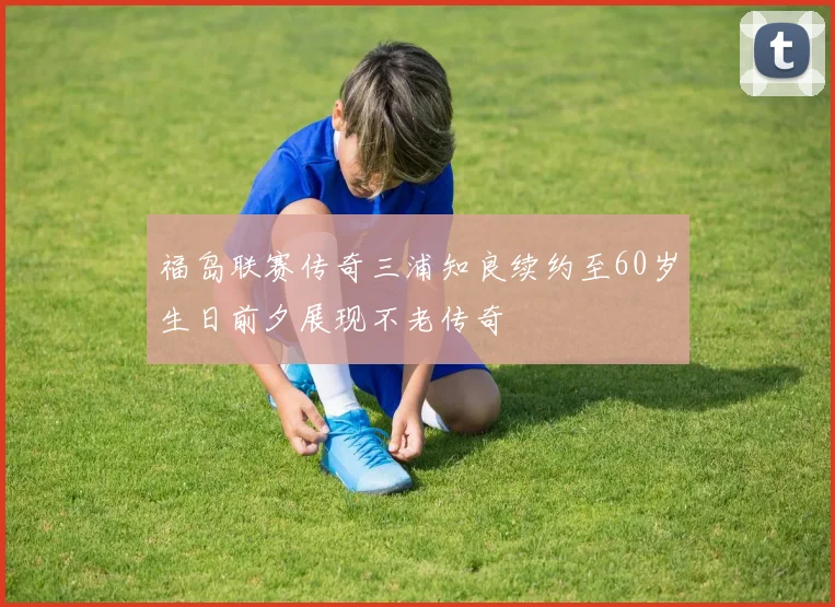 福岛联赛传奇三浦知良续约至60岁生日前夕展现不老传奇