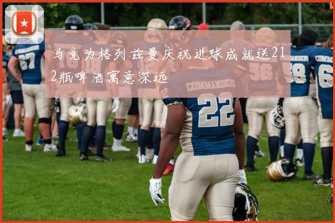 马竞为格列兹曼庆祝进球成就送212瓶啤酒寓意深远