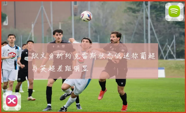 欧文分析约克雷斯状态低迷称葡超与英超差距明显
