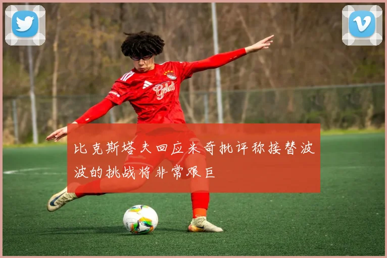 比克斯塔夫回应米奇批评称接替波波的挑战将非常艰巨
