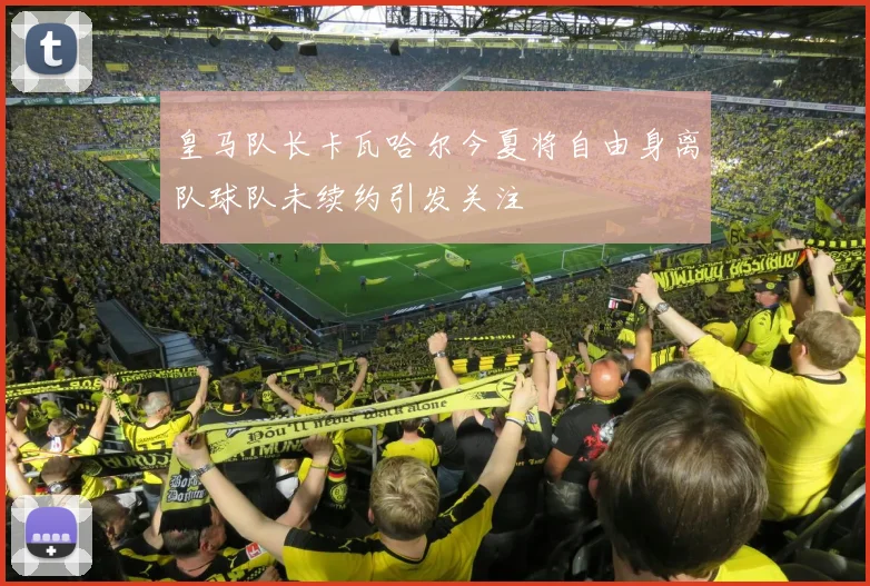 皇马队长卡瓦哈尔今夏将自由身离队球队未续约引发关注