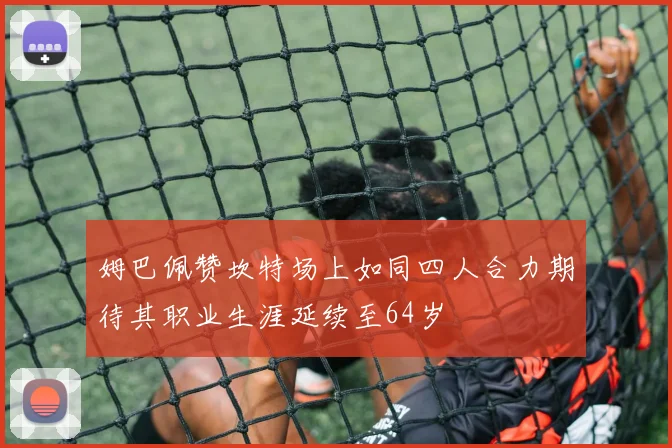 姆巴佩赞坎特场上如同四人合力期待其职业生涯延续至64岁